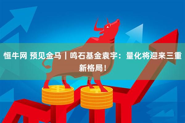 恒牛网 预见金马｜鸣石基金袁宇：量化将迎来三重新格局！