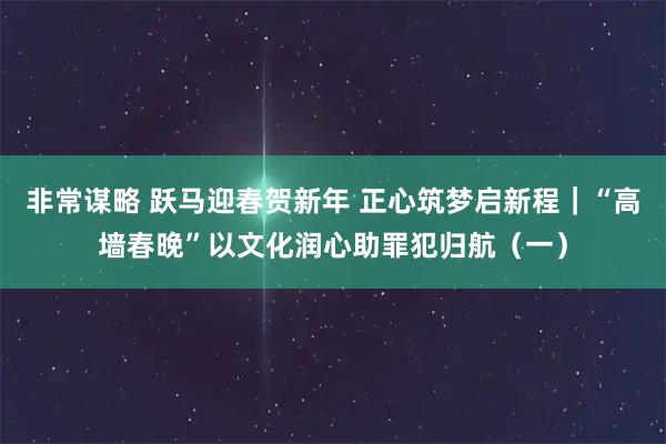 非常谋略 跃马迎春贺新年 正心筑梦启新程｜“高墙春晚”以文化润心助罪犯归航（一）