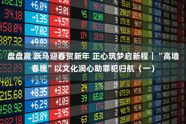 盘盘赢 跃马迎春贺新年 正心筑梦启新程｜“高墙春晚”以文化润心助罪犯归航（一）