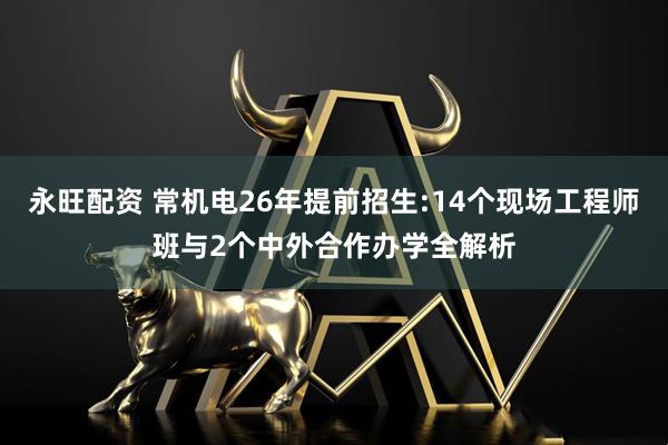 永旺配资 常机电26年提前招生:14个现场工程师班与2个中外合作办学全解析