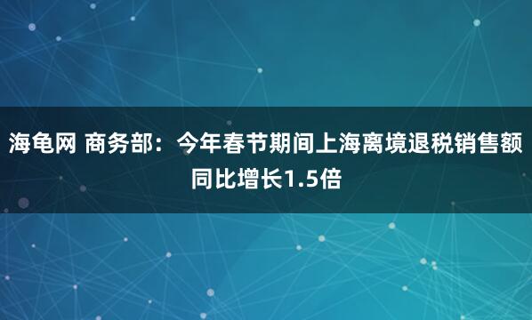 海龟网 商务部：今年春节期间上海离境退税销售额同比增长1.5倍