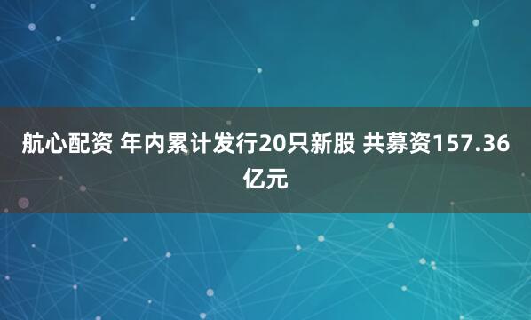 航心配资 年内累计发行20只新股 共募资157.36亿元