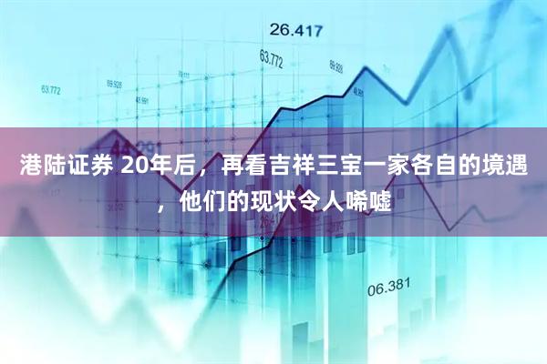 港陆证券 20年后，再看吉祥三宝一家各自的境遇，他们的现状令人唏嘘
