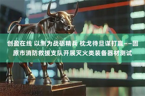 创盈在线 以测为战砺精兵 枕戈待旦谋打赢——固原市消防救援支队开展灭火类装备器材测试