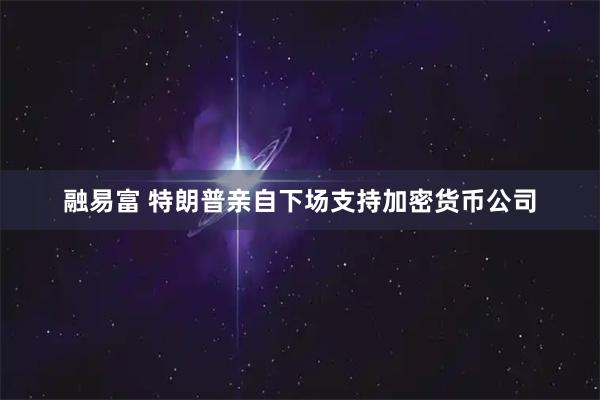 融易富 特朗普亲自下场支持加密货币公司