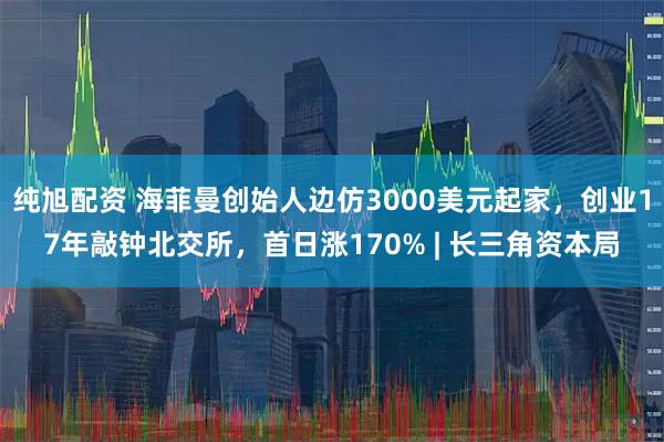 纯旭配资 海菲曼创始人边仿3000美元起家，创业17年敲钟北交所，首日涨170% | 长三角资本局