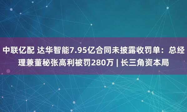 中联亿配 达华智能7.95亿合同未披露收罚单：总经理兼董秘张高利被罚280万 | 长三角资本局