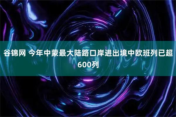 谷锦网 今年中蒙最大陆路口岸进出境中欧班列已超600列