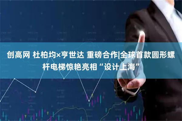 创高网 杜柏均×亨世达 重磅合作|全球首款圆形螺杆电梯惊艳亮相“设计上海”