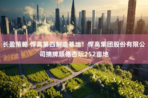 长盈策略 悍高第四制造基地！悍高集团股份有限公司摘牌顺德杏坛252亩地