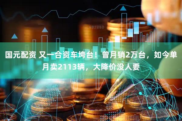 国元配资 又一合资车垮台！曾月销2万台，如今单月卖2113辆，大降价没人要