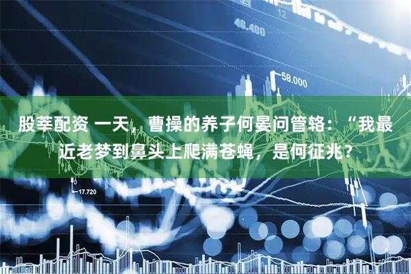 股莘配资 一天,曹操的养子何晏问管辂:“我最近老梦到鼻头上爬满苍蝇,是何征兆?