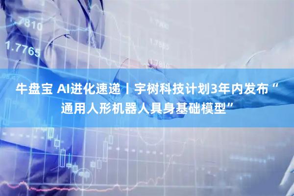 牛盘宝 AI进化速递丨宇树科技计划3年内发布“通用人形机器人具身基础模型”