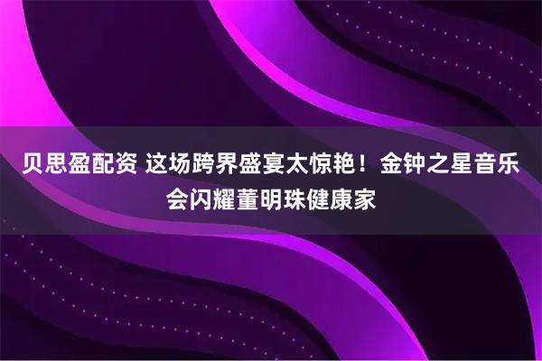 贝思盈配资 这场跨界盛宴太惊艳！金钟之星音乐会闪耀董明珠健康家