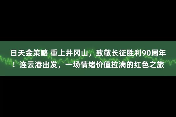 日天金策略 重上井冈山，致敬长征胜利90周年！连云港出发，一场情绪价值拉满的红色之旅