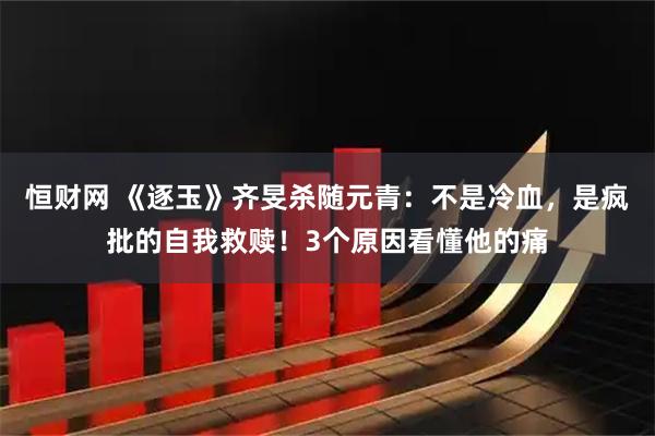 恒财网 《逐玉》齐旻杀随元青：不是冷血，是疯批的自我救赎！3个原因看懂他的痛