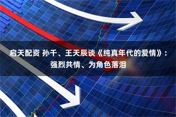 启天配资 孙千、王天辰谈《纯真年代的爱情》：强烈共情、为角色落泪