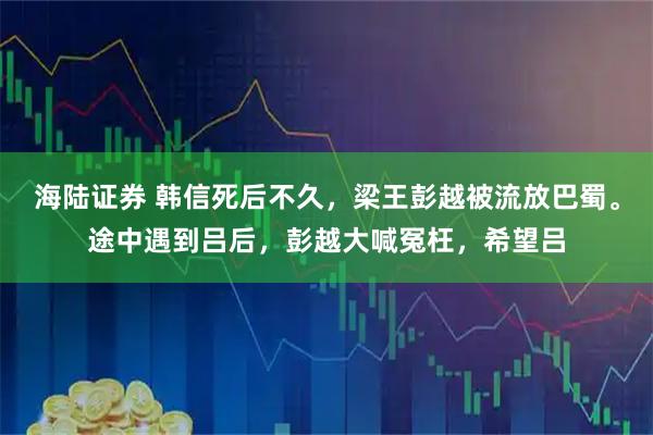 海陆证券 韩信死后不久，梁王彭越被流放巴蜀。途中遇到吕后，彭越大喊冤枉，希望吕