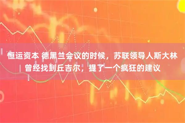 恒运资本 德黑兰会议的时候，苏联领导人斯大林曾经找到丘吉尔，提了一个疯狂的建议