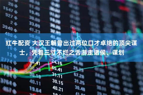 红牛配资 大汉王朝曾出过两位口才卓绝的顶尖谋士，凭着三寸不烂之舌游走诸侯、谋划