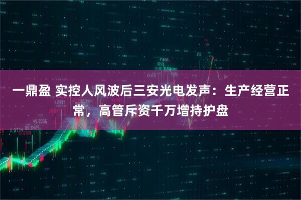 一鼎盈 实控人风波后三安光电发声：生产经营正常，高管斥资千万增持护盘