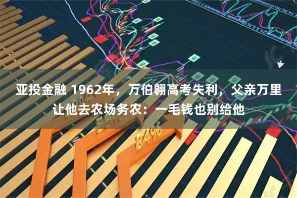 亚投金融 1962年，万伯翱高考失利，父亲万里让他去农场务农：一毛钱也别给他