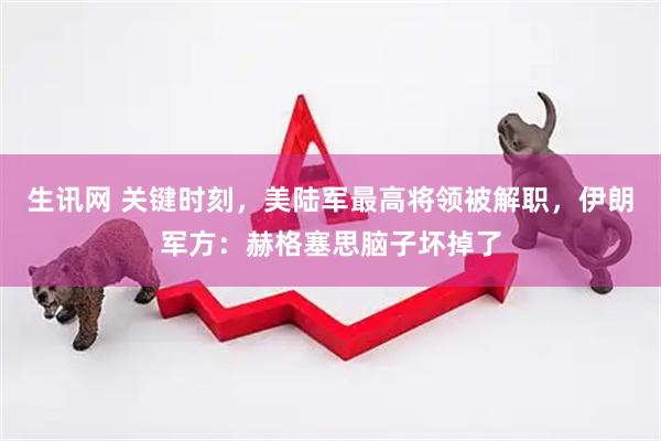生讯网 关键时刻，美陆军最高将领被解职，伊朗军方：赫格塞思脑子坏掉了