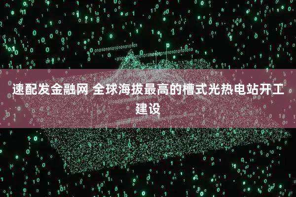 速配发金融网 全球海拔最高的槽式光热电站开工建设