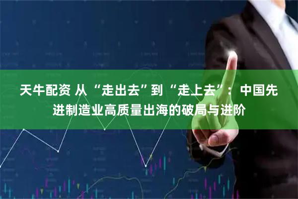 天牛配资 从 “走出去”到 “走上去”：中国先进制造业高质量出海的破局与进阶