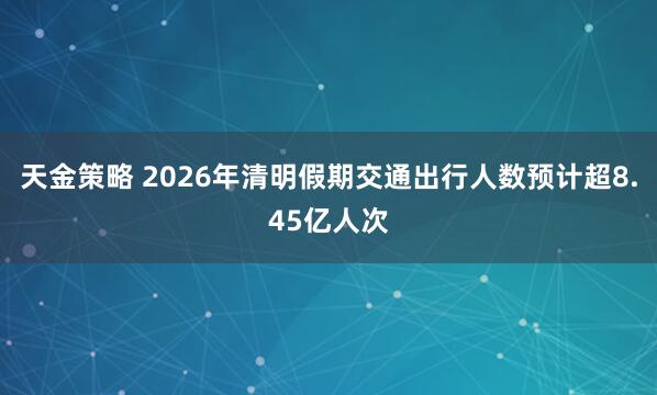天金策略 2026年清明假期交通出行人数预计超8.45亿人次