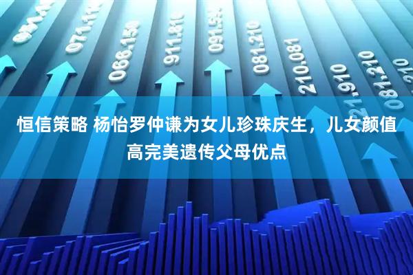 恒信策略 杨怡罗仲谦为女儿珍珠庆生，儿女颜值高完美遗传父母优点
