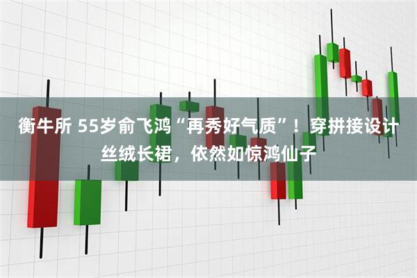 衡牛所 55岁俞飞鸿“再秀好气质”！穿拼接设计丝绒长裙，依然如惊鸿仙子