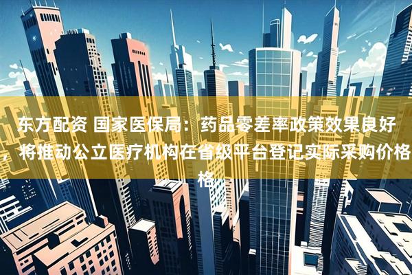 东方配资 国家医保局：药品零差率政策效果良好，将推动公立医疗机构在省级平台登记实际采购价格