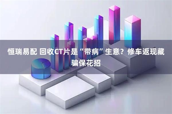 恒瑞易配 回收CT片是“带病”生意？修车返现藏骗保花招