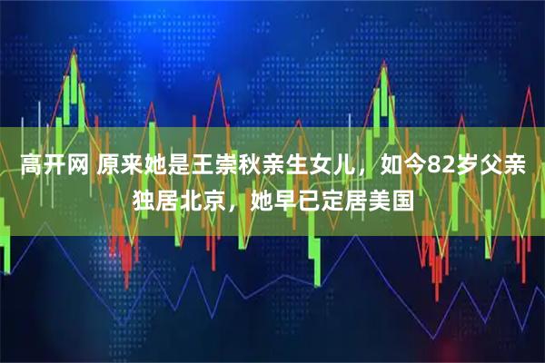 高开网 原来她是王崇秋亲生女儿，如今82岁父亲独居北京，她早已定居美国