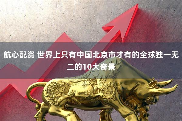 航心配资 世界上只有中国北京市才有的全球独一无二的10大奇景