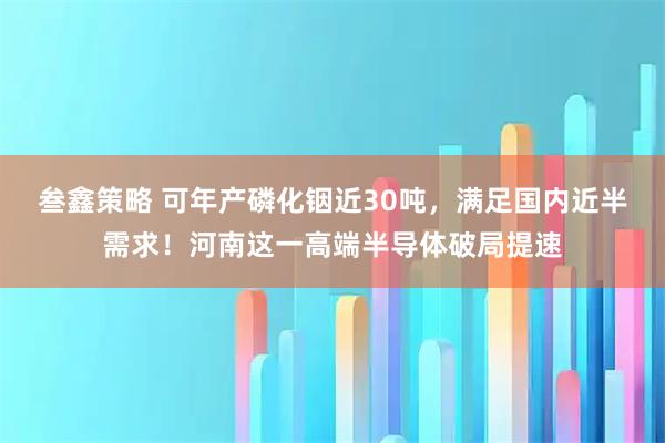 叁鑫策略 可年产磷化铟近30吨，满足国内近半需求！河南这一高端半导体破局提速