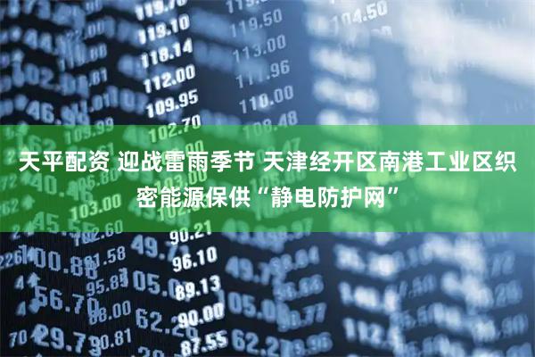 天平配资 迎战雷雨季节 天津经开区南港工业区织密能源保供“静电防护网”