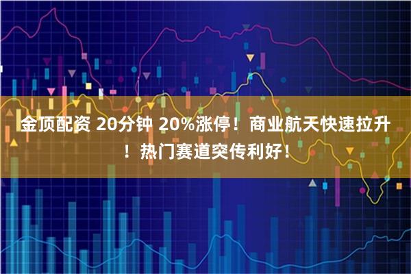 金顶配资 20分钟 20%涨停！商业航天快速拉升！热门赛道突传利好！