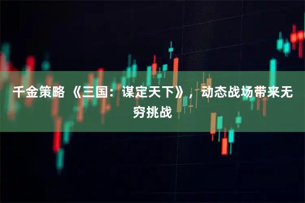 千金策略 《三国：谋定天下》，动态战场带来无穷挑战