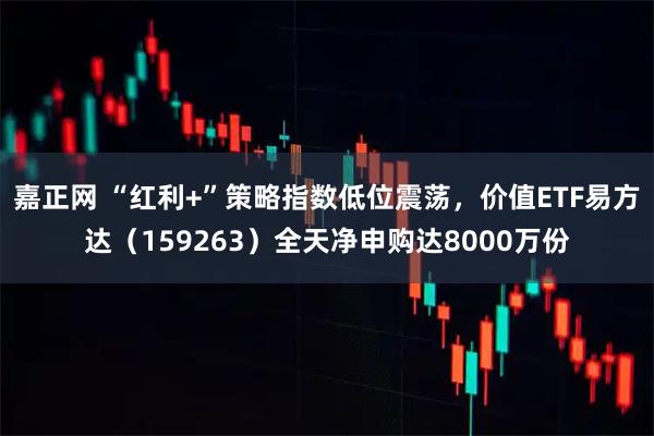 嘉正网 “红利+”策略指数低位震荡，价值ETF易方达（159263）全天净申购达8000万份