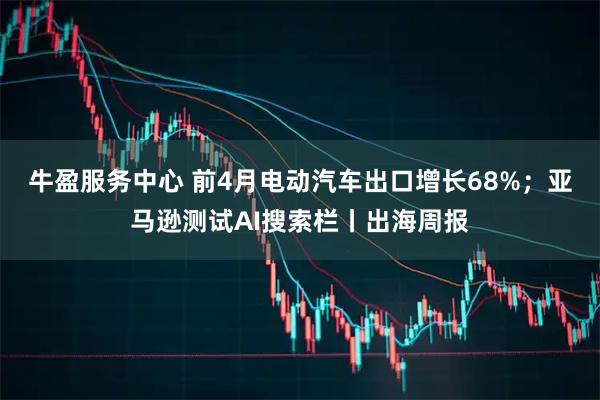 牛盈服务中心 前4月电动汽车出口增长68%；亚马逊测试AI搜索栏丨出海周报