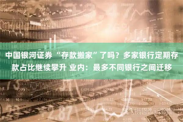 中国银河证券 “存款搬家”了吗？多家银行定期存款占比继续攀升 业内：最多不同银行之间迁移