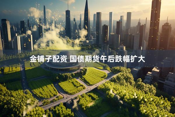 金铺子配资 国债期货午后跌幅扩大