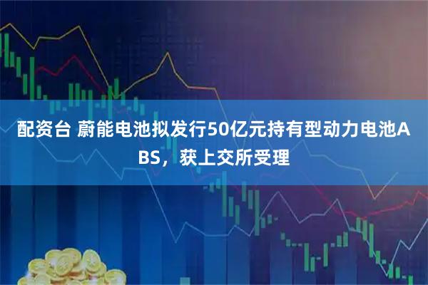 配资台 蔚能电池拟发行50亿元持有型动力电池ABS，获上交所受理