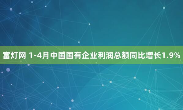 富灯网 1-4月中国国有企业利润总额同比增长1.9%