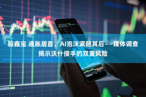 股鑫宝 通胀居首、AI泡沫紧随其后——媒体调查揭示沃什接手的双重风险