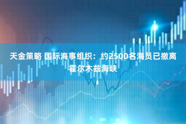 天金策略 国际海事组织：约2500名海员已撤离霍尔木兹海峡