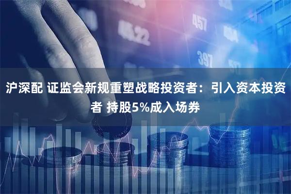沪深配 证监会新规重塑战略投资者：引入资本投资者 持股5%成入场券