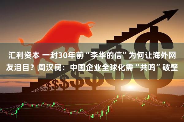 汇利资本 一封30年前“李华的信”为何让海外网友泪目？周汉民：中国企业全球化需“共鸣”破壁